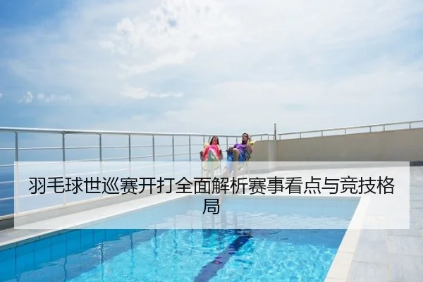 羽毛球世巡赛开打全面解析赛事看点与竞技格局