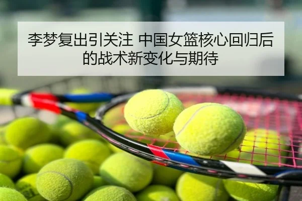 李梦复出引关注 中国女篮核心回归后的战术新变化与期待