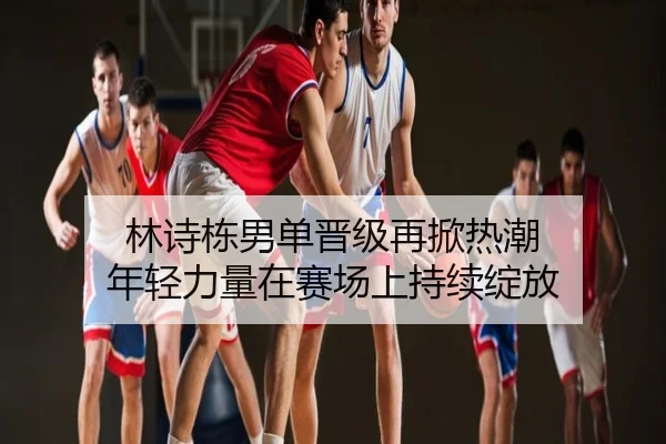 林诗栋男单晋级再掀热潮 年轻力量在赛场上持续绽放