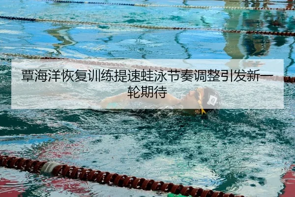 覃海洋恢复训练提速蛙泳节奏调整引发新一轮期待