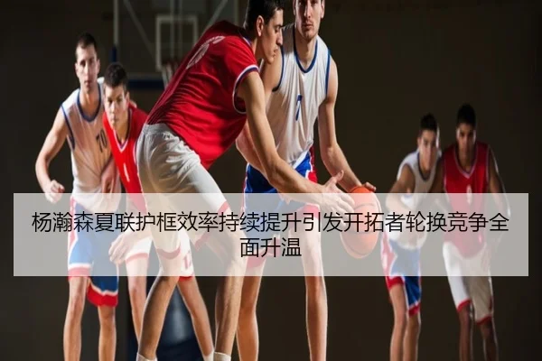 杨瀚森夏联护框效率持续提升引发开拓者轮换竞争全面升温