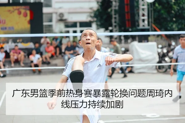广东男篮季前热身赛暴露轮换问题周琦内线压力持续加剧