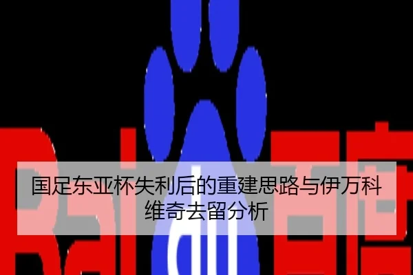 国足东亚杯失利后的重建思路与伊万科维奇去留分析