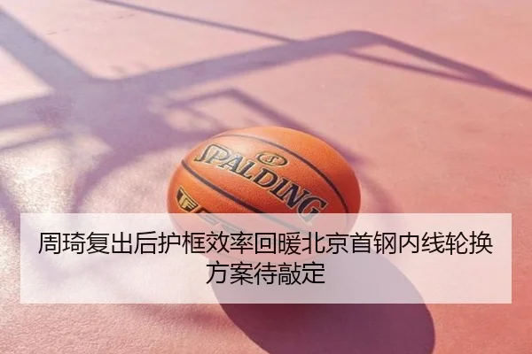 周琦复出后护框效率回暖北京首钢内线轮换方案待敲定